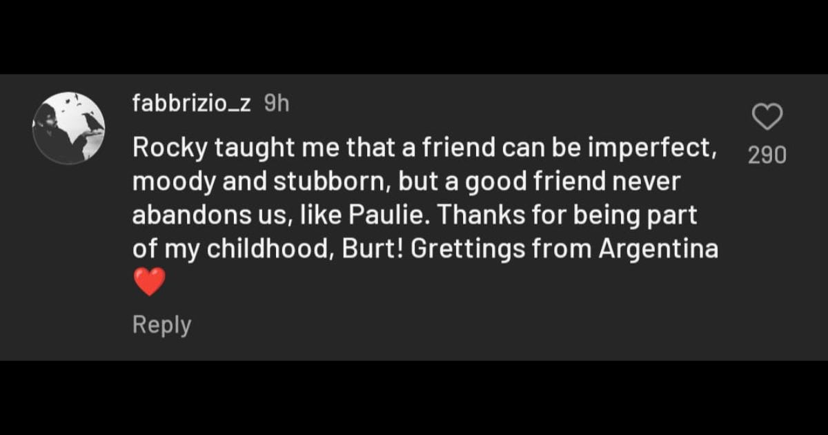 Rocky taught me that a friend can be imperfect, moody and stubborn, but a good friend never abandons us, like Paulie. Thanks for being part of my childhood, Burt! Grettings from Argentina